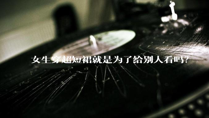 女生穿超短裙就是为了给别人看吗？